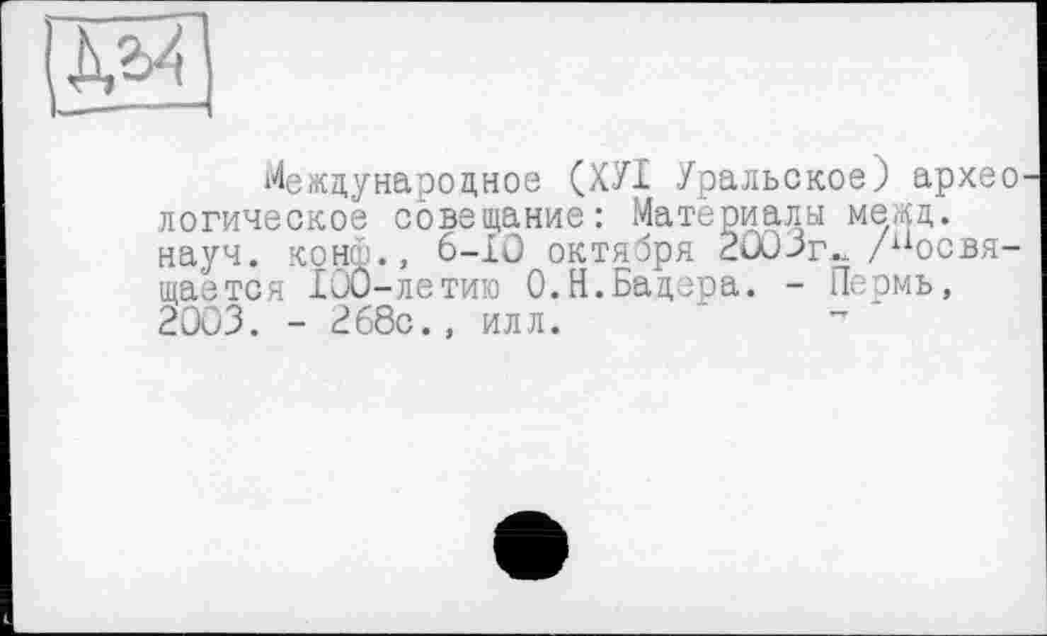 ﻿ЕЮ
Международное (ХУІ Уральское) архео логическое совещание: Материалы межд. науч, конф., 6-Ю октября 2003г.. /■“освящается 100-летию О.Н.Бадера. - Пермь, 2003. - 268с., илл.